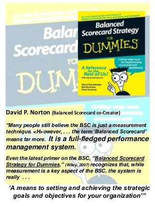 David P. Norton (Balanced Scorecard co-Creator)
“Many people still believe the BSC is just a measurement
technique. <H>owever, . . . the term ‘Balanced Scorecard’
means far more. It is a full-fledged performance
management system.
Even the latest primer on the BSC, “Balanced Scorecard
Strategy for Dummies,” (Wiley, 2007) recognizes that, while
measurement is a key aspect of the BSC, the system is
really . . .
‘A means to setting and achieving the strategic
goals and objectives for your organization’”
 