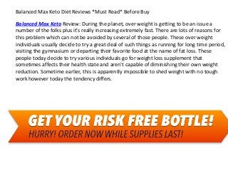 Balanced Max Keto Diet Reviews *Must Read* Before Buy
Balanced Max Keto Review: During the planet, over weight is getting to be an issue a
number of the folks plus it's really increasing extremely fast. There are lots of reasons for
this problem which can not be avoided by several of those people. These over weight
individuals usually decide to try a great deal of such things as running for long time period,
visiting the gymnasium or departing their favorite food at the name of fat loss. These
people today decide to try various individuals go for weight loss supplement that
sometimes affects their health state and aren't capable of diminishing their own weight
reduction. Sometime earlier, this is apparently impossible to shed weight with no tough
work however today the tendency differs.
 