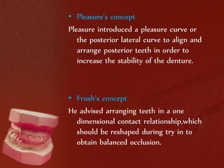 • Pleasure’s concept 
Pleasure introduced a pleasure curve or 
the posterior lateral curve to align and 
arrange posterior teeth in order to 
increase the stability of the denture. 
• Frush’s concept 
He advised arranging teeth in a one 
dimensional contact relationship,which 
should be reshaped during try in to 
obtain balanced occlusion. 
 