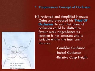 • Trapozzano’s Concept of Occlusion 
HE reviewed and simplified Hanau’s 
Quint and proposed his Triad Of 
Occlusion.He said that plane of 
occlusion could be shifted to 
favour weak ridges,hence its 
location is not constant and is 
variable within the inter arch 
distance. 
-Condylar Guidance 
-Incisal Guidance 
-Relative Cusp Height 
 