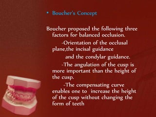 • Boucher’s Concept 
Boucher proposed the following three 
factors for balanced occlusion. 
-Orientation of the occlusal 
plane,the incisal guidance 
and the condylar guidance. 
-The angulation of the cusp is 
more important than the height of 
the cusp. 
-The compensating curve 
enables one to increase the height 
of the cusp without changing the 
form of teeth 
 