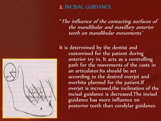 2. INCISAL GUIDANCE 
“The influence of the contacting surfaces of 
the mandibular and maxillary anterior 
teeth on mandibular movements’ 
It is determined by the dentist and 
customised for the patient during 
anterior try in. It acts as a controlling 
path for the movements of the casts in 
an articulator.Its should be set 
according to the desired overjet and 
overbite planned for the patient.If 
overjet is increased,the inclination of the 
incisal guidance is decreased.The incisal 
guidance has more influence on 
posterior teeth than condylar guidance. 
 