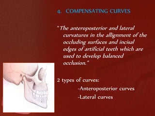 4. COMPENSATING CURVES 
“The anteroposterior and lateral 
curvatures in the allignment of the 
occluding surfaces and incisal 
edges of artificial teeth which are 
used to develop balanced 
occlusion.” 
2 types of curves: 
-Anteroposterior curves 
-Lateral curves 
 