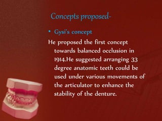 Concepts proposed- 
• Gysi’s concept 
He proposed the first concept 
towards balanced occlusion in 
1914.He suggested arranging 33 
degree anatomic teeth could be 
used under various movements of 
the articulator to enhance the 
stability of the denture. 
 
