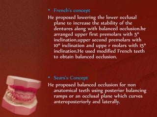 • French’s concept 
He proposed lowering the lower occlusal 
plane to increase the stability of the 
dentures along with balanced occlusion.he 
arranged upper first premolars with 5º 
inclination,upper second premolars with 
10º inclination and uppe r molars with 15º 
inclination.He used modified French teeth 
to obtain balanced occlusion. 
• Sears’s Concept 
He proposed balanced occlusion for non 
anatomical teeth using posterior balancing 
ramps or an occlusal plane which curves 
anteroposteriorly and laterally. 
 