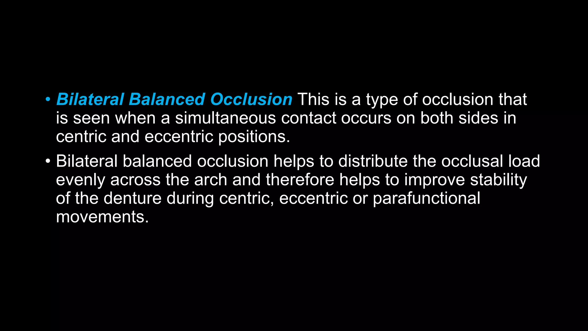 • Bilateral Balanced Occlusion This is a type of occlusion that
is seen when a simultaneous contact occurs on both sides in
centric and eccentric positions.
• Bilateral balanced occlusion helps to distribute the occlusal load
evenly across the arch and therefore helps to improve stability
of the denture during centric, eccentric or parafunctional
movements.
 