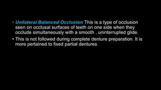 • Unilateral Balanced Occlusion This is a type of occlusion
seen on occlusal surfaces of teeth on one side when they
occlude simultaneously with a smooth , uninterrupted glide.
• This is not followed during complete denture preparation. It is
more pertained to fixed partial dentures
 