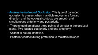 • Protrusive balanced Occlusion This type of balanced
occlusion is present when mandible moves in a forward
direction and the occlusal contacts are smooth and
simultaneous anteriorly and posteriorly.
• There should be atleast three points of contact in the occlusal
plane. Two located posteriorly and one anteriorly.
• Absent in natural dentition.
• Posterior contact during protrusion to maintain balance
 