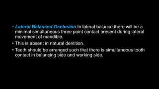 • Lateral Balanced Occlusion In lateral balance there will be a
minimal simultaneous three point contact present during lateral
movement of mandible.
• This is absent in natural dentition.
• Teeth should be arranged such that there is simultaneous tooth
contact in balancing side and working side.
 