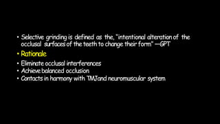 • Selective grindingis defined as the, “intentional alterationof the
occlusal surfacesoftheteethto change theirform” —GPT
• Rationale
• Eliminate occlusal interferences
• Achievebalanced occlusion
• Contactsin harmony with TMJand neuromuscular system
 