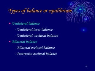 12
Types of balance or equilibrium
• Unilateral balance
- Unilateral lever balance
- Unilateral occlusal balance
• Bilateral balance
- Bilateral occlusal balance
- Protrusive occlusal balance
 