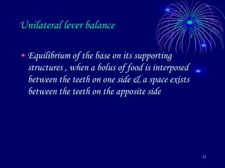 13
Unilateral lever balance
• Equilibrium of the base on its supporting
structures , when a bolus of food is interposed
between the teeth on one side & a space exists
between the teeth on the apposite side
 