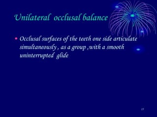 15
Unilateral occlusal balance
• Occlusal surfaces of the teeth one side articulate
simultaneously , as a group ,with a smooth
uninterrupted glide
 