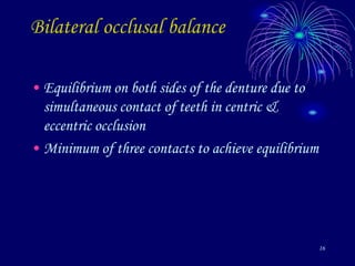 16
Bilateral occlusal balance
• Equilibrium on both sides of the denture due to
simultaneous contact of teeth in centric &
eccentric occlusion
• Minimum of three contacts to achieve equilibrium
 