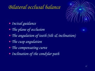 17
Bilateral occlusal balance
• Incisal guidance
• The plane of occlusion
• The angulation of teeth (tilt & inclination)
• The cusp angulation
• The compensating curve
• Inclination of the condylar path
 