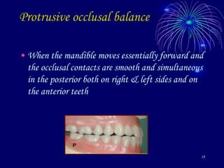 18
Protrusive occlusal balance
• When the mandible moves essentially forward and
the occlusal contacts are smooth and simultaneous
in the posterior both on right & left sides and on
the anterior teeth
 