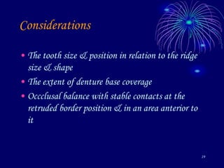 19
Considerations
• The tooth size & position in relation to the ridge
size & shape
• The extent of denture base coverage
• Occclusal balance with stable contacts at the
retruded border position & in an area anterior to
it
 