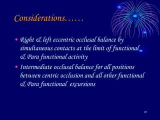 20
Considerations……
• Right & left eccentric occlusal balance by
simultaneous contacts at the limit of functional
& Para functional activity
• Intermediate occlusal balance for all positions
between centric occlusion and all other functional
& Para functional excursions
 