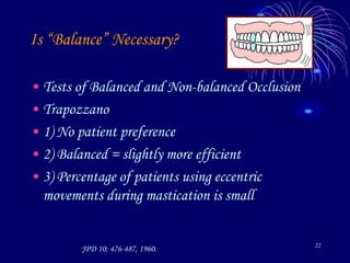 22
Is “Balance” Necessary?
• Tests of Balanced and Non-balanced Occlusion
• Trapozzano
• 1) No patient preference
• 2) Balanced = slightly more efficient
• 3) Percentage of patients using eccentric
movements during mastication is small
JPD 10: 476-487, 1960.
 
