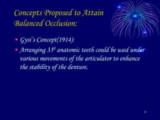 25
Concepts Proposed to Attain
Balanced Occlusion:
• Gysi’s Concept(1914):
• Arranging 330 anatomic teeth could be used under
various movements of the articulator to enhance
the stability of the denture.
 