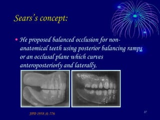 27
Sears’s concept:
• He proposed balanced occlusion for non-
anatomical teeth using posterior balancing ramps
or an occlusal plane which curves
anteroposteriorly and laterally.
JPD 1958 ;8; 776
 