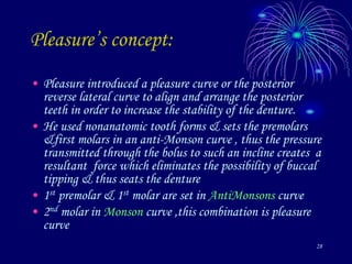 28
Pleasure’s concept:
• Pleasure introduced a pleasure curve or the posterior
reverse lateral curve to align and arrange the posterior
teeth in order to increase the stability of the denture.
• He used nonanatomic tooth forms & sets the premolars
&first molars in an anti-Monson curve , thus the pressure
transmitted through the bolus to such an incline creates a
resultant force which eliminates the possibility of buccal
tipping & thus seats the denture
• 1st premolar & 1st molar are set in AntiMonsons curve
• 2nd molar in Monson curve ,this combination is pleasure
curve
 