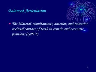 3
Balanced Articulation
• The bilateral, simultaneous, anterior, and posterior
occlusal contact of teeth in centric and eccentric
positions (GPT 8)
 