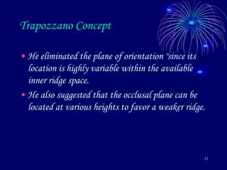 33
Trapozzano Concept
• He eliminated the plane of orientation "since its
location is highly variable within the available
inner ridge space.
• He also suggested that the occlusal plane can be
located at various heights to favor a weaker ridge.
 