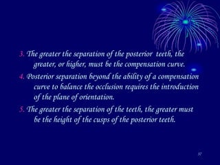 37
3. The greater the separation of the posterior teeth, the
greater, or higher, must be the compensation curve.
4. Posterior separation beyond the ability of a compensation
curve to balance the occlusion requires the introduction
of the plane of orientation.
5. The greater the separation of the teeth, the greater must
be the height of the cusps of the posterior teeth.
 