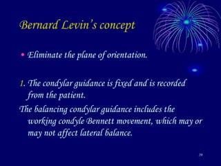 39
Bernard Levin’s concept
• Eliminate the plane of orientation.
1. The condylar guidance is fixed and is recorded
from the patient.
The balancing condylar guidance includes the
working condyle Bennett movement, which may or
may not affect lateral balance.
 