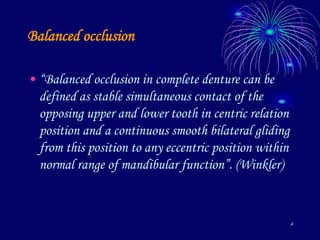 4
Balanced occlusion
• “Balanced occlusion in complete denture can be
defined as stable simultaneous contact of the
opposing upper and lower tooth in centric relation
position and a continuous smooth bilateral gliding
from this position to any eccentric position within
normal range of mandibular function”. (Winkler)
 