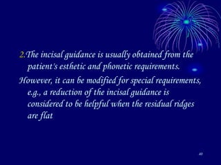 40
2.The incisal guidance is usually obtained from the
patient's esthetic and phonetic requirements.
However, it can be modified for special requirements,
e.g., a reduction of the incisal guidance is
considered to be helpful when the residual ridges
are flat
 