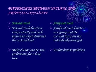 5
DIFFERENCES BETWEEN NATURAL AND
ARTIFICIAL OCCLUSION
 Natural teeth
 Natural teeth function
independently and each
individual tooth disperses
the occlusal load.
 Malocclusion can be non-
problematic for a long
time
 Artificial teeth
 Artificial teeth function
as a group and the
occlusal loads are not
individually managed.
 Malocclusions problems
 