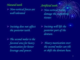 6
Natural teeth
 Non-vertical forces are
well tolerated
 Incising does not affect
the posterior teeth.
 The second molar is the
favored area for heavy
mastication for better
leverage and power.
Artificial teeth
 Non-vertical forces
damage the supporting
tissues
 Incising will lift the
posterior part of the
denture.
 Heavy mastication over
the second molar can tilt
or shift the denture base.
 
