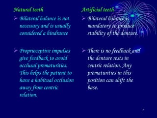 7
Natural teeth
 Bilateral balance is not
necessary and is usually
considered a hindrance
 Proprioceptive impulses
give feedback to avoid
occlusal prematurities.
This helps the patient to
have a habitual occlusion
away from centric
relation.
Artificial teeth
 Bilateral balance is
mandatory to produce
stability of the denture.
 There is no feedback and
the denture rests in
centric relation. Any
prematurities in this
position can shift the
base.
 