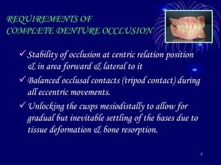 8
REQUIREMENTS OF
COMPLETE DENTURE OCCLUSION
Stability of occlusion at centric relation position
& in area forward & lateral to it
Balanced occlusal contacts (tripod contact) during
all eccentric movements.
Unlocking the cusps mesiodistally to allow for
gradual but inevitable settling of the bases due to
tissue deformation & bone resorption.
 