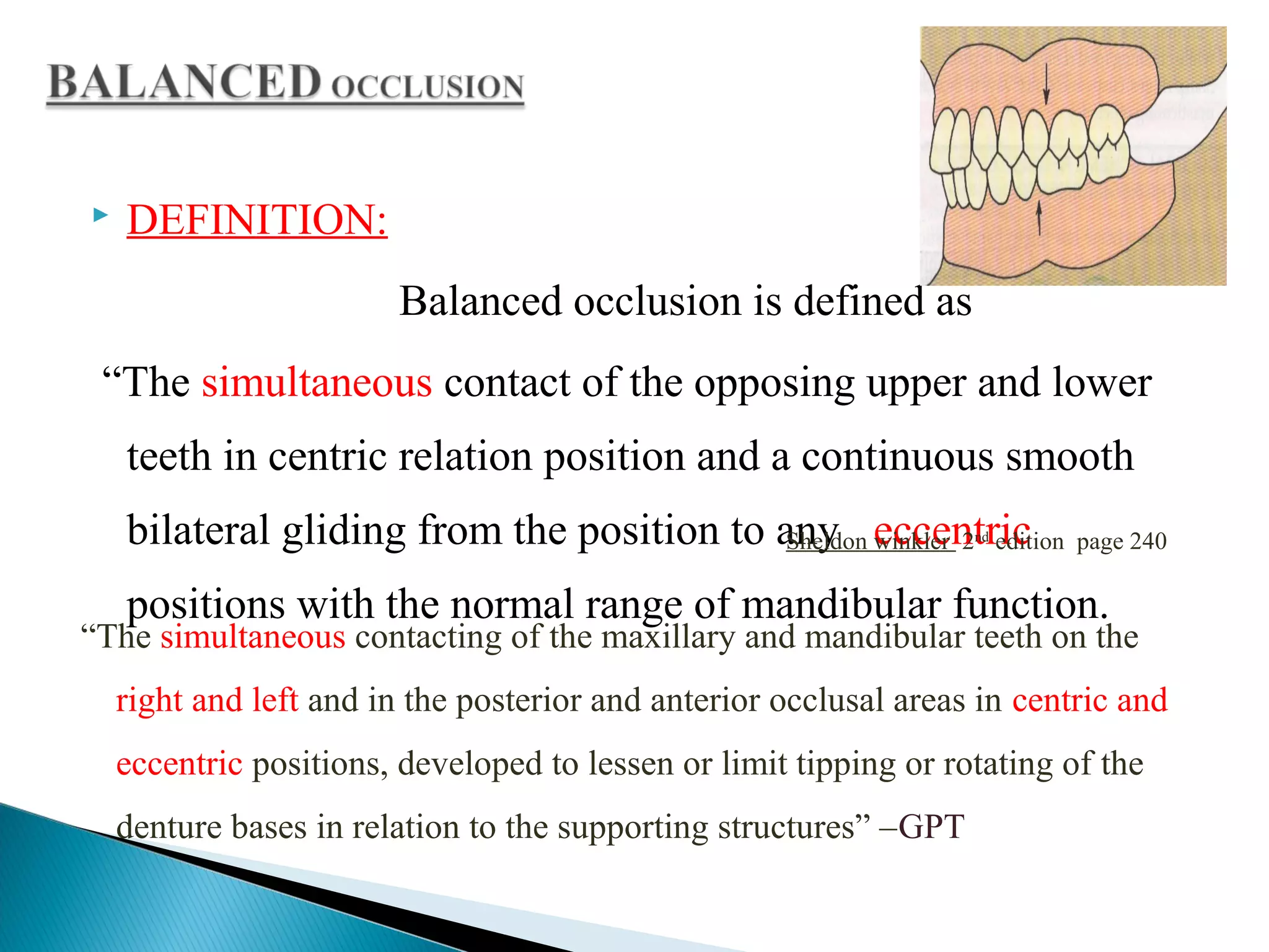  DEFINITION:
Balanced occlusion is defined as
“The simultaneous contact of the opposing upper and lower
teeth in centric relation position and a continuous smooth
bilateral gliding from the position to any eccentric
positions with the normal range of mandibular function.
Sheldon winkler 2nd
edition page 240
“The simultaneous contacting of the maxillary and mandibular teeth on the
right and left and in the posterior and anterior occlusal areas in centric and
eccentric positions, developed to lessen or limit tipping or rotating of the
denture bases in relation to the supporting structures” –GPT
 