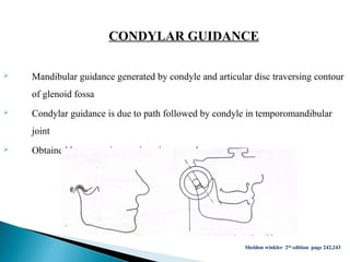 CONDYLAR GUIDANCE
 Mandibular guidance generated by condyle and articular disc traversing contour
of glenoid fossa
 Condylar guidance is due to path followed by condyle in temporomandibular
joint
 Obtained by protrusive registration record
Sheldon winkler 2nd edition page 242,243
 