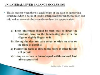  This is present when there is equilibrium of the base on supporting
structures when a bolus of food is interposed between the teeth on one
side and a space exits between the teeth on the opposite side.
Sheldon winkler 2nd
edition page 241
a) Teeth placement should be such that to direct the
resultant force on the functioning side over the
ridge or slightly lingual to it.
b) Having the denture base cover as wide an area on
the ridge as possible.
c) Placing the teeth as close to the ridge as other factors
will permit.
d) Using as narrow a buccolingual width occlusal food
table as practical
 