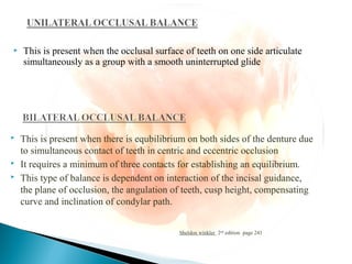  This is present when the occlusal surface of teeth on one side articulate
simultaneously as a group with a smooth uninterrupted glide
Sheldon winkler 2nd
edition page 241
 This is present when there is equbilibrium on both sides of the denture due
to simultaneous contact of teeth in centric and eccentric occlusion
 It requires a minimum of three contacts for establishing an equilibrium.
 This type of balance is dependent on interaction of the incisal guidance,
the plane of occlusion, the angulation of teeth, cusp height, compensating
curve and inclination of condylar path.
 