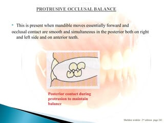  This is present when mandible moves essentially forward and
occlusal contact are smooth and simultaneous in the posterior both on right
and left side and on anterior teeth.
Sheldon winkler 2nd edition page 241
Posterior contact during
protrusion to maintain
balance
 