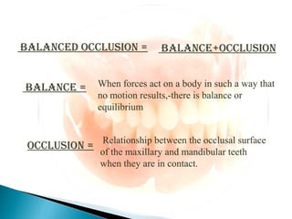 BALANCED OCCLUSION = BALANCE+OCCLUSION
BALANCE = When forces act on a body in such a way that
no motion results,-there is balance or
equilibrium
OCCLUSION =
Relationship between the occlusal surface
of the maxillary and mandibular teeth
when they are in contact.
 