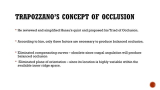 TRAPOZZANO’S CONCEPT OF OCCLUSION
 He reviewed and simplified Hanau’s quint and proposed his Triad of Occlusion.
 According to him, only three factors are necessary to produce balanced occlusion.
 Eliminated compensating curves – obsolete since cuspal angulation will produce
balanced occlusion
 Eliminated plane of orientation – since its location is highly variable within the
available inner ridge space.
 