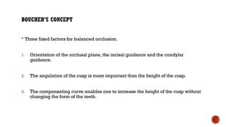 BOUCHER’S CONCEPT
 Three fixed factors for balanced occlusion.
1. Orientation of the occlusal plane, the incisal guidance and the condylar
guidance.
2. The angulation of the cusp is more important than the height of the cusp.
3. The compensating curve enables one to increase the height of the cusp without
changing the form of the teeth.
 