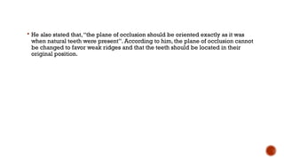  He also stated that,“the plane of occlusion should be oriented exactly as it was
when natural teeth were present”. According to him, the plane of occlusion cannot
be changed to favor weak ridges and that the teeth should be located in their
original position.
 