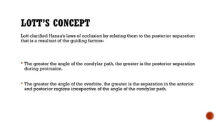 LOTT’S CONCEPT
Lott clarified Hanau’s laws of occlusion by relating them to the posterior separation
that is a resultant of the guiding factors-
 The greater the angle of the condylar path, the greater is the posterior separation
during protrusion.
 The greater the angle of the overbite, the greater is the separation in the anterior
and posterior regions irrespective of the angle of the condylar path.
 