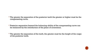  The greater the separation of the posterior teeth the greater or higher must be the
compensating curve.
 Posterior separation beyond the balancing ability of the compensating curve can
be balanced by the introduction of the plane of orientation.
 The greater the separation of the teeth, the greater must be the height of the cusps
of the posterior teeth.
 