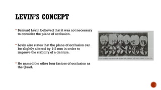 LEVIN’S CONCEPT
 Bernard Levin believed that it was not necessary
to consider the plane of occlusion.
 Levin also states that the plane of occlusion can
be slightly altered by 1-2 mm in order to
improve the stability of a denture.
 He named the other four factors of occlusion as
the Quad.
 