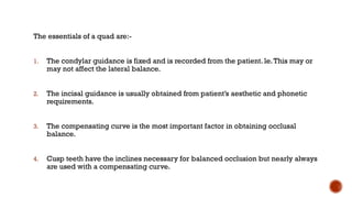 The essentials of a quad are:-
1. The condylar guidance is fixed and is recorded from the patient. le.This may or
may not affect the lateral balance.
2. The incisal guidance is usually obtained from patient’s aesthetic and phonetic
requirements.
3. The compensating curve is the most important factor in obtaining occlusal
balance.
4. Cusp teeth have the inclines necessary for balanced occlusion but nearly always
are used with a compensating curve.
 