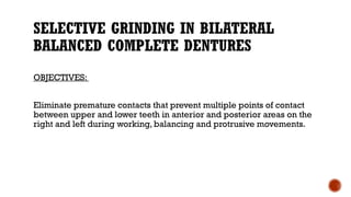 SELECTIVE GRINDING IN BILATERAL
BALANCED COMPLETE DENTURES
OBJECTIVES:
Eliminate premature contacts that prevent multiple points of contact
between upper and lower teeth in anterior and posterior areas on the
right and left during working, balancing and protrusive movements.
 